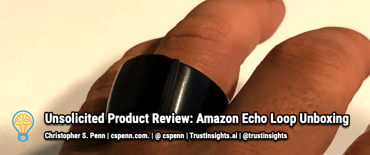 Unsolicited Product Review:  Echo Loop Unboxing - Christopher S. Penn  - Marketing AI Keynote Speaker